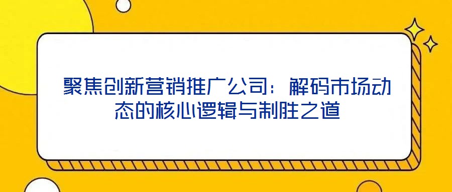 聚焦創新營銷推廣公司：解碼市場動態的核心邏輯與制勝之道