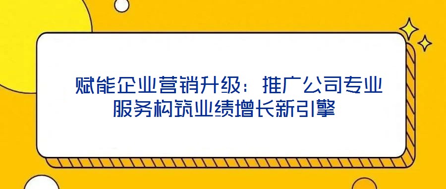  賦能企業營銷升級：推廣公司專業服務構筑業績增長新引擎