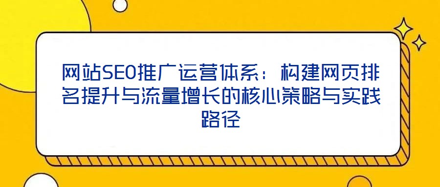 網(wǎng)站SEO推廣運(yùn)營(yíng)體系：構(gòu)建網(wǎng)頁(yè)排名提升與流量增長(zhǎng)的核心策略與實(shí)踐路徑