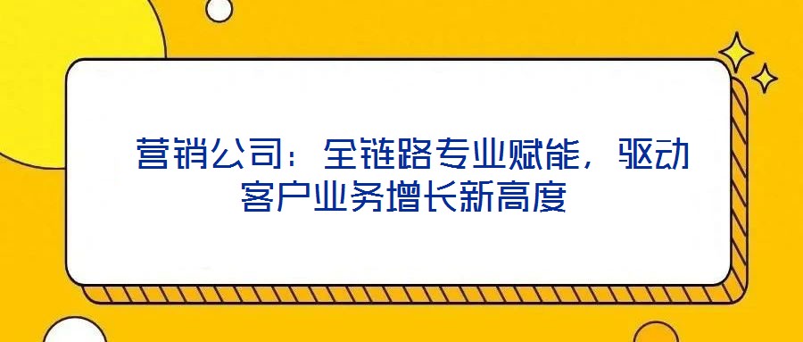  營銷公司：全鏈路專業賦能，驅動客戶業務增長新高度