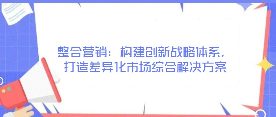 整合營銷：構(gòu)建創(chuàng)新戰(zhàn)略體系，打造差異化市場綜合解決方案