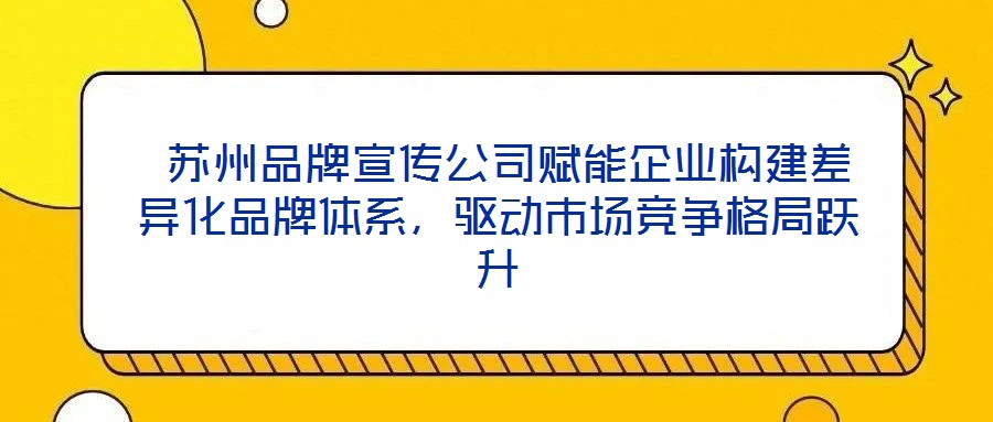  蘇州品牌宣傳公司賦能企業(yè)構(gòu)建差異化品牌體系，驅(qū)動(dòng)市場(chǎng)競(jìng)爭(zhēng)格局躍升