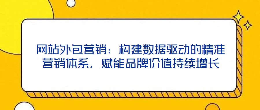 網站外包營銷：構建數據驅動的精準營銷體系，賦能品牌價值持續增長