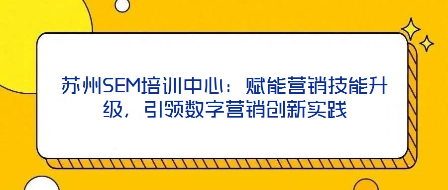 蘇州SEM培訓(xùn)中心：賦能營銷技能升級，引領(lǐng)數(shù)字營銷創(chuàng)新實(shí)踐