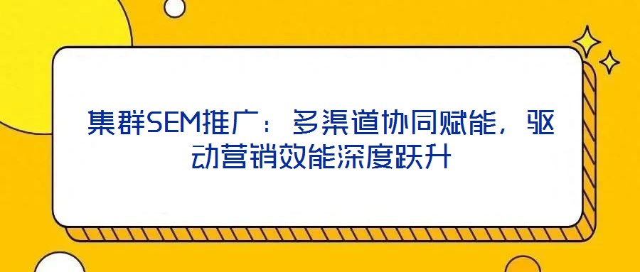 集群SEM推廣：多渠道協(xié)同賦能，驅(qū)動(dòng)營(yíng)銷效能深度躍升