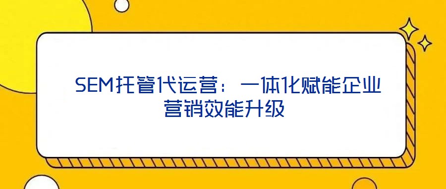  SEM托管代運營：一體化賦能企業營銷效能升級