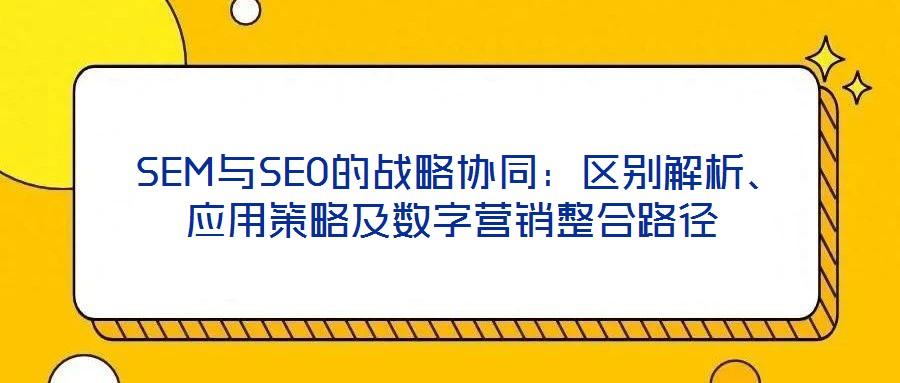  SEM與SEO的戰略協同：區別解析、應用策略及數字營銷整合路徑