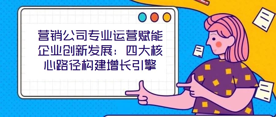 營銷公司專業運營賦能企業創新發展：四大核心路徑構建增長引擎