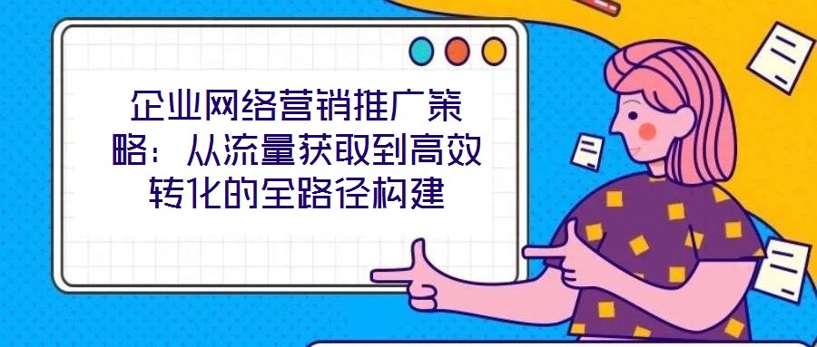 企業(yè)網(wǎng)絡(luò)營(yíng)銷推廣策略：從流量獲取到高效轉(zhuǎn)化的全路徑構(gòu)建
