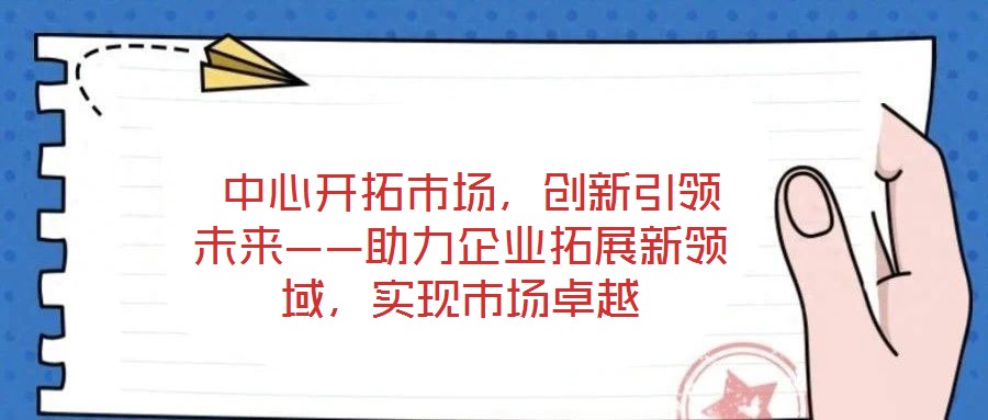  中心開拓市場，創新引領未來——助力企業拓展新領域，實現市場卓越