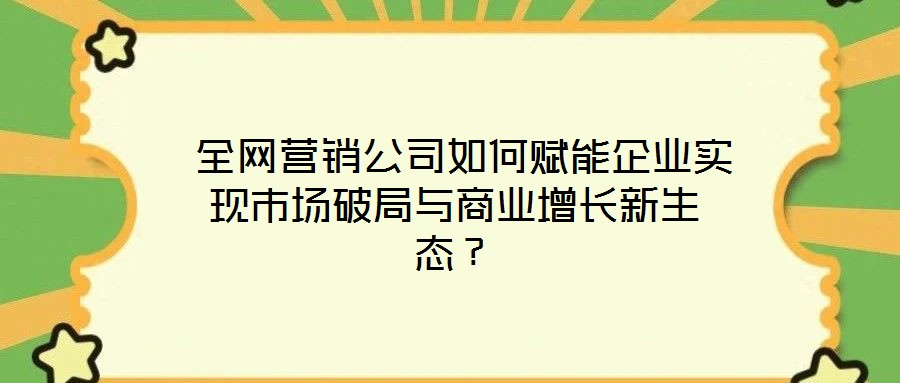  全網營銷公司如何賦能企業實現市場破局與商業增長新生態？