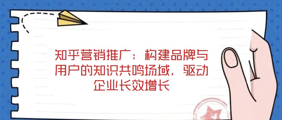 知乎營銷推廣：構(gòu)建品牌與用戶的知識(shí)共鳴場(chǎng)域，驅(qū)動(dòng)企業(yè)長效增長