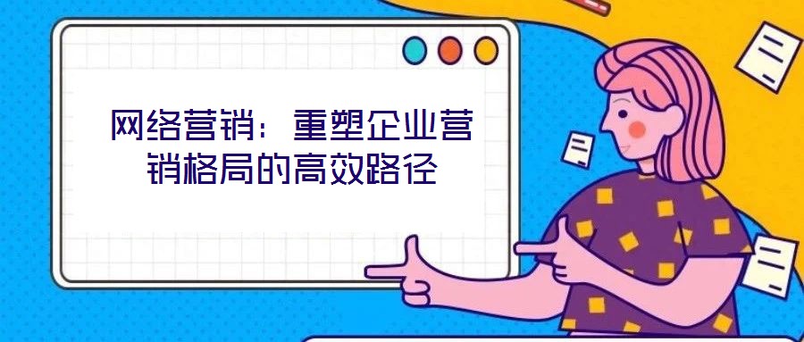 網(wǎng)絡(luò)營銷：重塑企業(yè)營銷格局的高效路徑