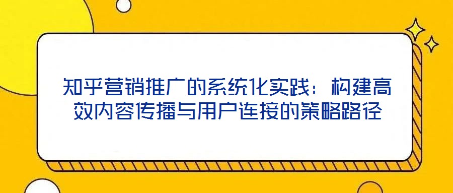 知乎營銷推廣的系統(tǒng)化實踐：構(gòu)建高效內(nèi)容傳播與用戶連接的策略路徑
