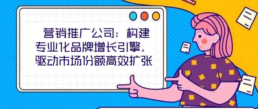  營銷推廣公司：構建專業化品牌增長引擎，驅動市場份額高效擴張