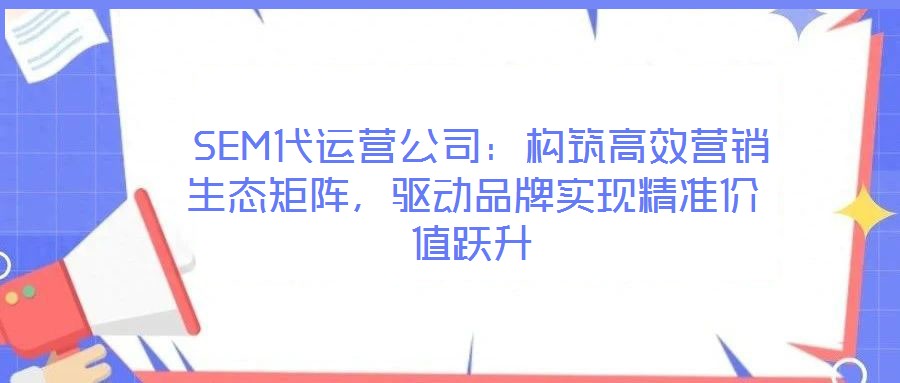 SEM代運營公司：構筑高效營銷生態矩陣，驅動品牌實現精準價值躍升