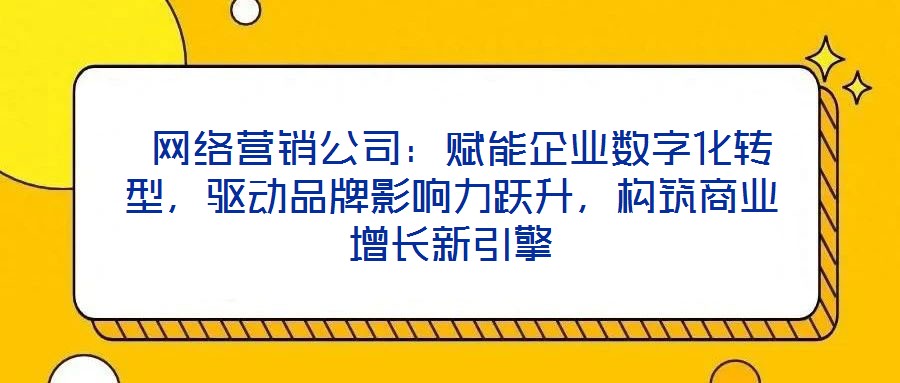  網絡營銷公司：賦能企業數字化轉型，驅動品牌影響力躍升，構筑商業增長新引擎