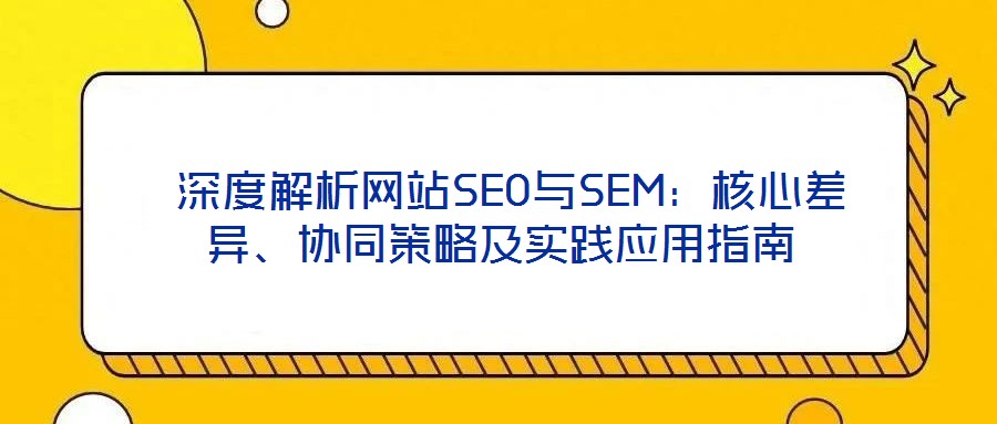  深度解析網(wǎng)站SEO與SEM：核心差異、協(xié)同策略及實踐應用指南