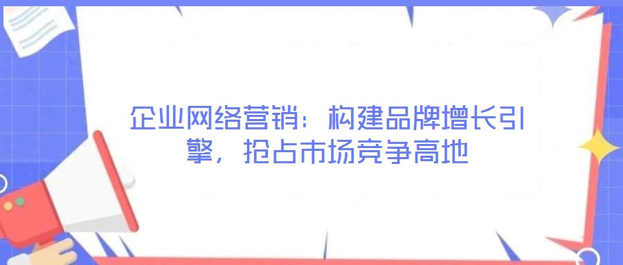 企業網絡營銷：構建品牌增長引擎，搶占市場競爭高地