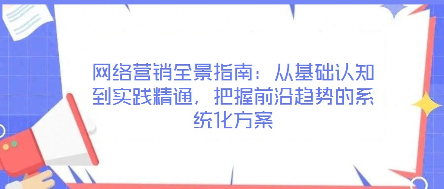 網(wǎng)絡(luò)營(yíng)銷全景指南：從基礎(chǔ)認(rèn)知到實(shí)踐精通，把握前沿趨勢(shì)的系統(tǒng)化方案