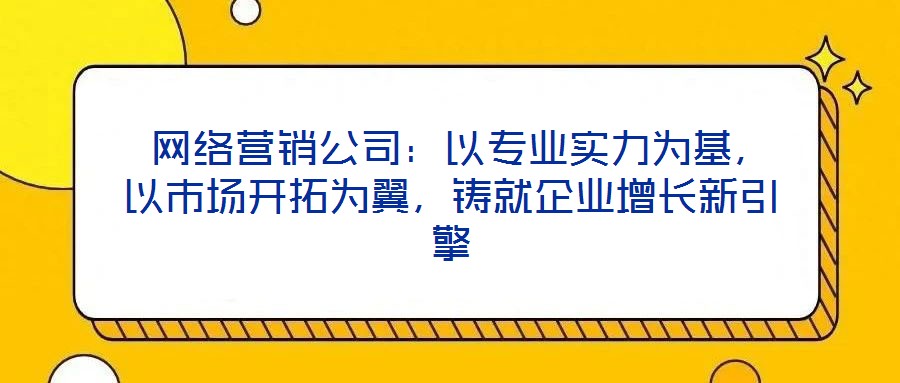  網絡營銷公司：以專業實力為基，以市場開拓為翼，鑄就企業增長新引擎