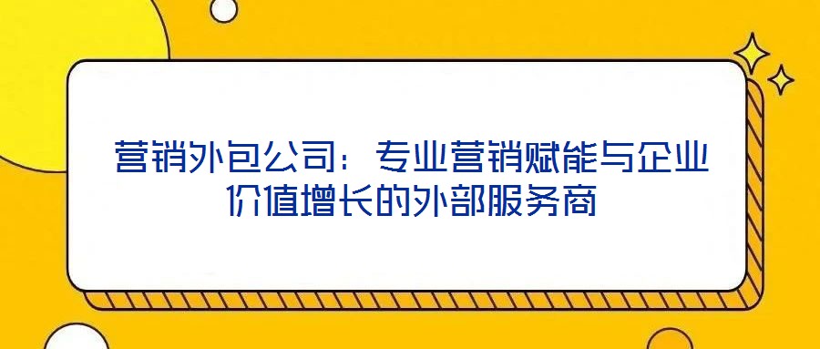營銷外包公司：專業營銷賦能與企業價值增長的外部服務商