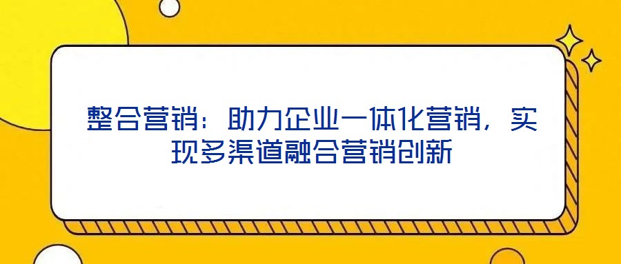 整合營銷：助力企業一體化營銷，實現多渠道融合營銷創新
