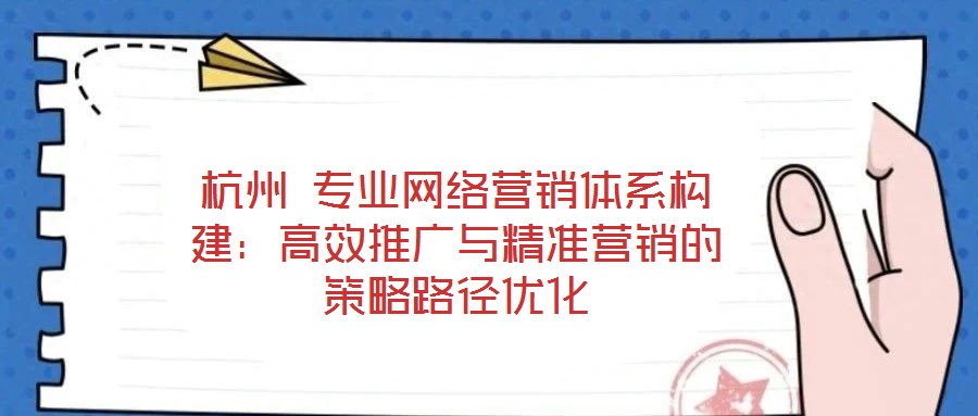 杭州 專業網絡營銷體系構建：高效推廣與精準營銷的策略路徑優化