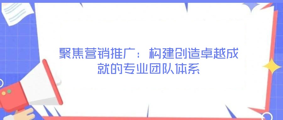聚焦營銷推廣：構建創造卓越成就的專業團隊體系