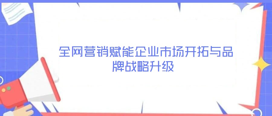  全網(wǎng)營(yíng)銷賦能企業(yè)市場(chǎng)開(kāi)拓與品牌戰(zhàn)略升級(jí)