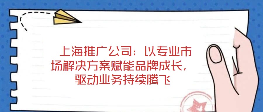  上海推廣公司：以專業市場解決方案賦能品牌成長，驅動業務持續騰飛
