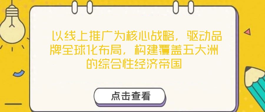  以線上推廣為核心戰(zhàn)略，驅(qū)動(dòng)品牌全球化布局，構(gòu)建覆蓋五大洲的綜合性經(jīng)濟(jì)帝國(guó)