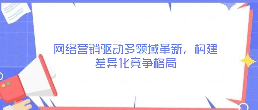 網(wǎng)絡(luò)營銷驅(qū)動多領(lǐng)域革新，構(gòu)建差異化競爭格局