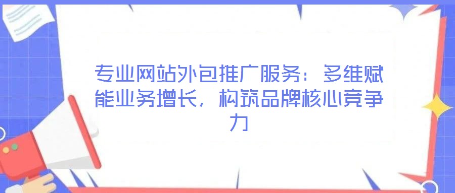 專業網站外包推廣服務：多維賦能業務增長，構筑品牌核心競爭力