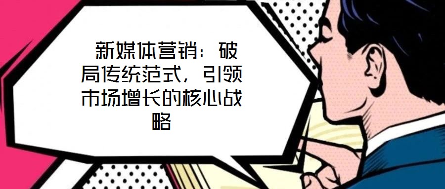  新媒體營銷：破局傳統范式，引領市場增長的核心戰略