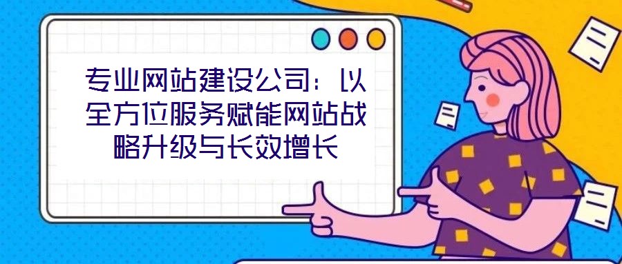 專業網站建設公司：以全方位服務賦能網站戰略升級與長效增長