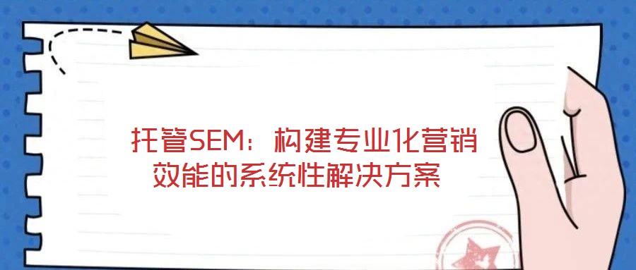  托管SEM：構(gòu)建專業(yè)化營銷效能的系統(tǒng)性解決方案
