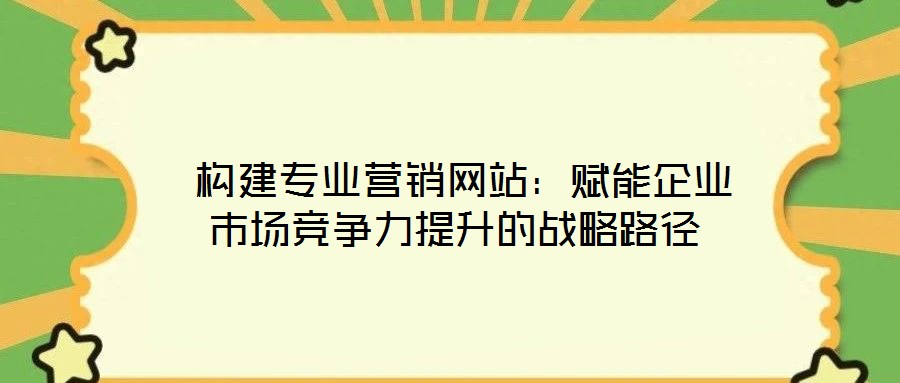  構(gòu)建專業(yè)營銷網(wǎng)站：賦能企業(yè)市場競爭力提升的戰(zhàn)略路徑