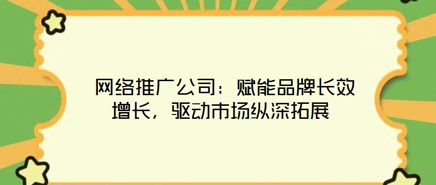  網絡推廣公司：賦能品牌長效增長，驅動市場縱深拓展