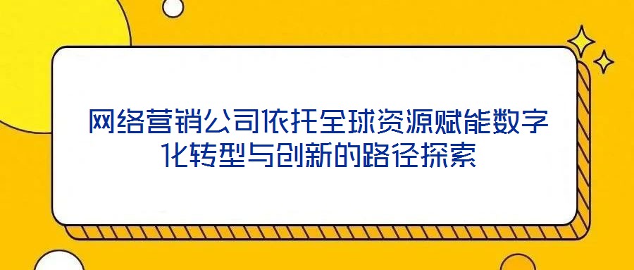 網(wǎng)絡(luò)營銷公司依托全球資源賦能數(shù)字化轉(zhuǎn)型與創(chuàng)新的路徑探索