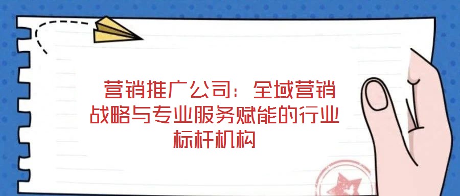  營銷推廣公司：全域營銷戰略與專業服務賦能的行業標桿機構