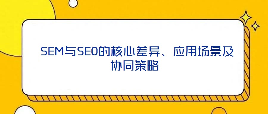  SEM與SEO的核心差異、應(yīng)用場(chǎng)景及協(xié)同策略