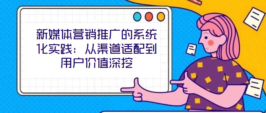 新媒體營銷推廣的系統化實踐：從渠道適配到用戶價值深挖