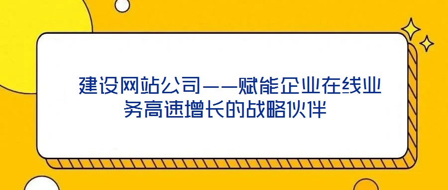  建設網(wǎng)站公司——賦能企業(yè)在線業(yè)務高速增長的戰(zhàn)略伙伴