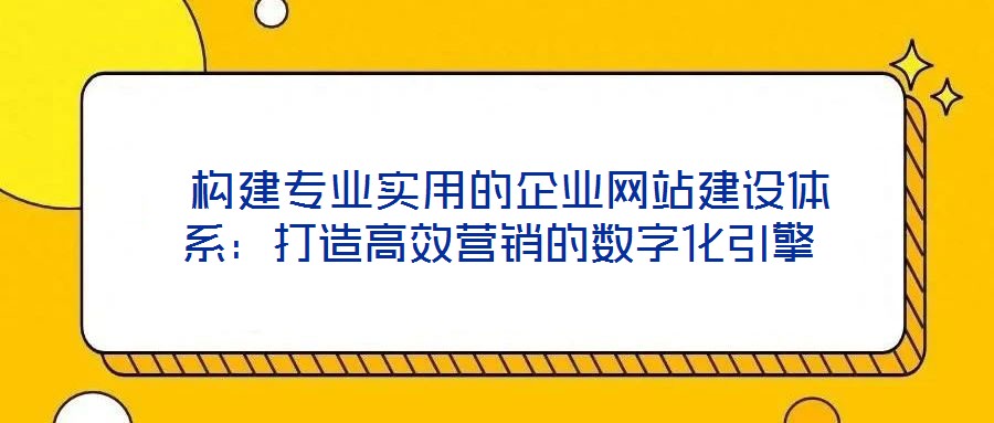  構建專業實用的企業網站建設體系：打造高效營銷的數字化引擎