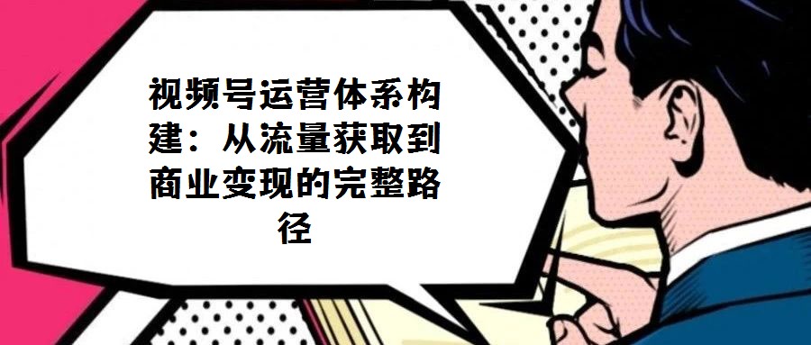 視頻號運營體系構建：從流量獲取到商業變現的完整路徑